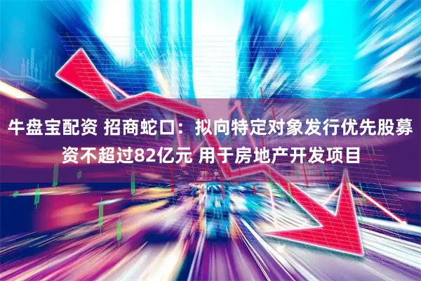 牛盘宝配资 招商蛇口：拟向特定对象发行优先股募资不超过82亿元 用于房地产开发项目