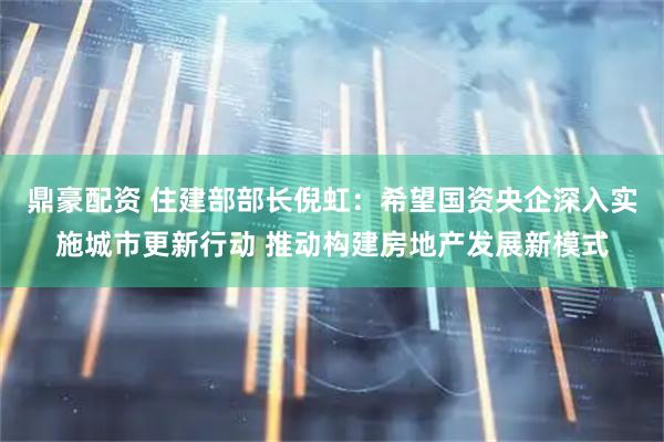 鼎豪配资 住建部部长倪虹：希望国资央企深入实施城市更新行动 推动构建房地产发展新模式