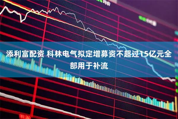 添利富配资 科林电气拟定增募资不超过15亿元全部用于补流