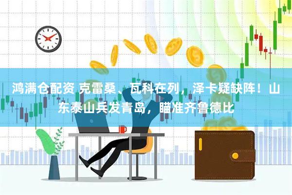 鸿满仓配资 克雷桑、瓦科在列，泽卡疑缺阵！山东泰山兵发青岛，瞄准齐鲁德比