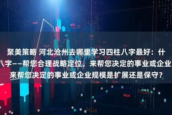 聚美策略 河北沧州去哪里学习四柱八字最好：什么人更适合学习四柱八字——帮您合理战略定位，来帮您决定的事业或企业规模是扩展还是保守？