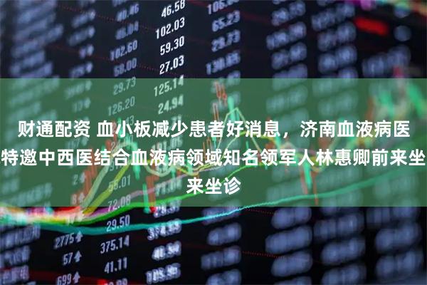 财通配资 血小板减少患者好消息，济南血液病医院特邀中西医结合血液病领域知名领军人林惠卿前来坐诊