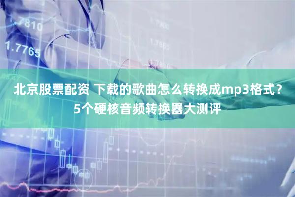 北京股票配资 下载的歌曲怎么转换成mp3格式？5个硬核音频转换器大测评