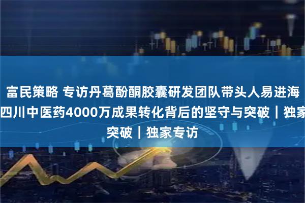 富民策略 专访丹葛酚酮胶囊研发团队带头人易进海 解码四川中医药4000万成果转化背后的坚守与突破｜独家专访