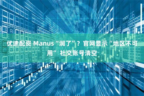 优速配资 Manus“润了”？官网显示“地区不可用” 社交账号清空