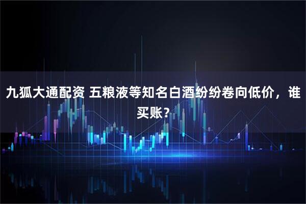 九狐大通配资 五粮液等知名白酒纷纷卷向低价,谁买账?