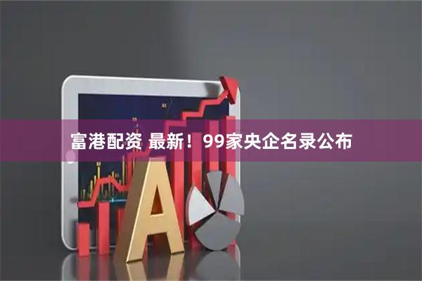富港配资 最新！99家央企名录公布