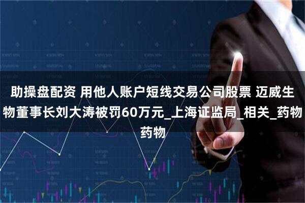 助操盘配资 用他人账户短线交易公司股票 迈威生物董事长刘大涛被罚60万元_上海证监局_相关_药物