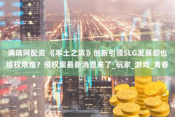 满璃网配资 《率土之滨》创新引领SLG发展却也维权艰难?侵权案最新消息来了_玩家_游戏_青春