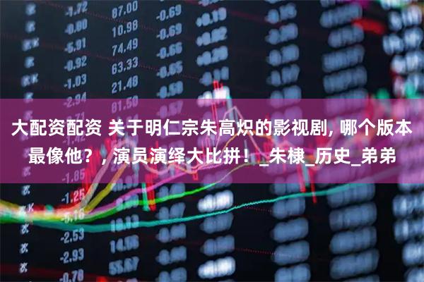 大配资配资 关于明仁宗朱高炽的影视剧, 哪个版本最像他？, 演员演绎大比拼！_朱棣_历史_弟弟