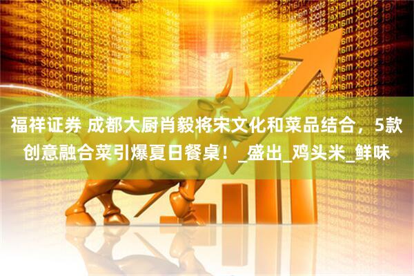 福祥证券 成都大厨肖毅将宋文化和菜品结合，5款创意融合菜引爆夏日餐桌！_盛出_鸡头米_鲜味