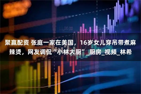 聚赢配资 张庭一家在美国，16岁女儿穿吊带煮麻辣烫，网友调侃“小林大厨”_厨房_视频_林希