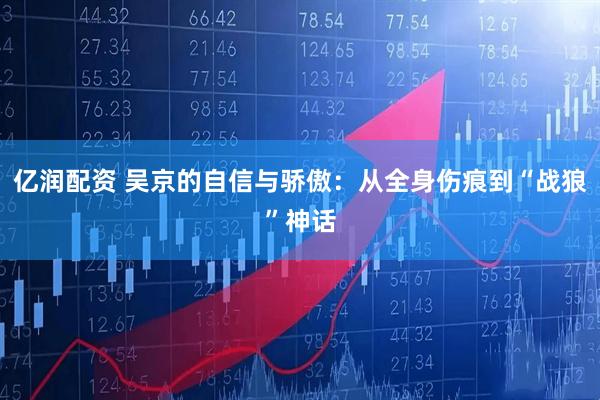 亿润配资 吴京的自信与骄傲：从全身伤痕到“战狼”神话