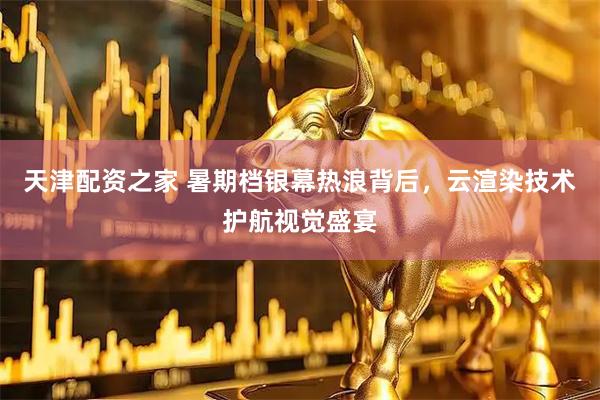 天津配资之家 暑期档银幕热浪背后，云渲染技术护航视觉盛宴